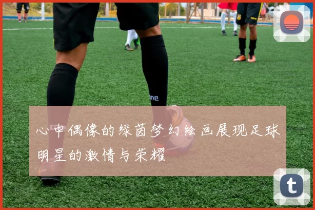 心中偶像的绿茵梦幻绘画展现足球明星的激情与荣耀