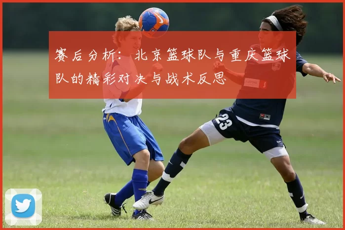 赛后分析：北京篮球队与重庆篮球队的精彩对决与战术反思