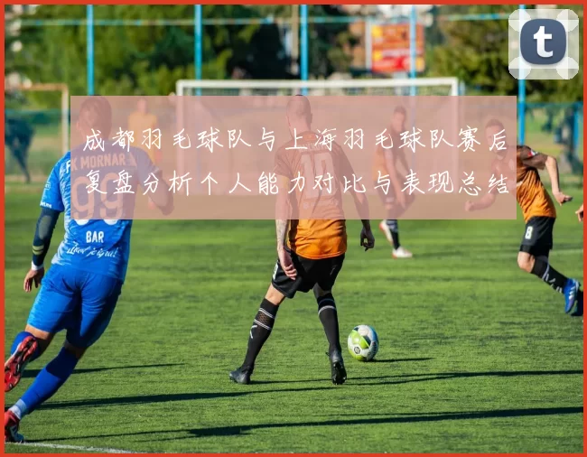 成都羽毛球队与上海羽毛球队赛后复盘分析个人能力对比与表现总结