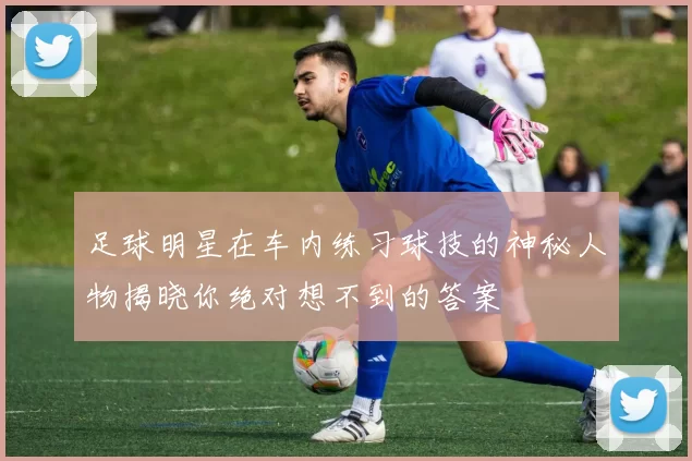 足球明星在车内练习球技的神秘人物揭晓你绝对想不到的答案