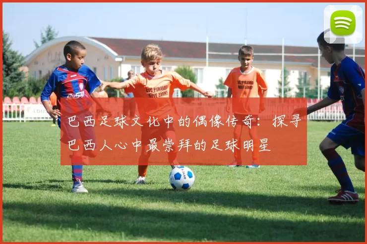 巴西足球文化中的偶像传奇:探寻巴西人心中最崇拜的足球明星