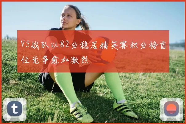 V5战队以82分稳居精英赛积分榜首位竞争愈加激烈
