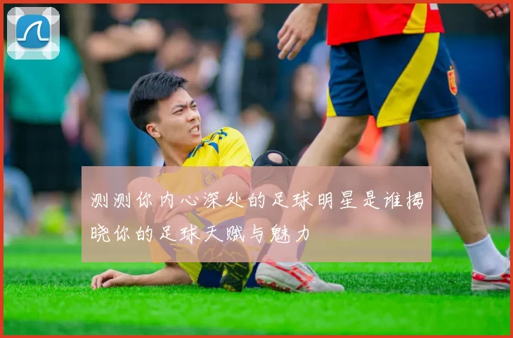 测测你内心深处的足球明星是谁揭晓你的足球天赋与魅力