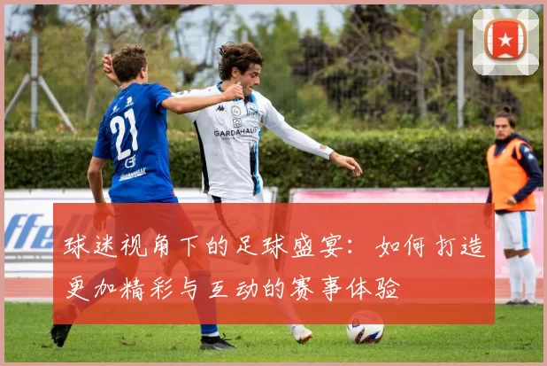 球迷视角下的足球盛宴：如何打造更加精彩与互动的赛事体验