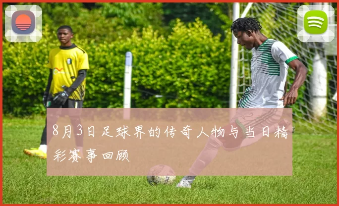 8月3日足球界的传奇人物与当日精彩赛事回顾
