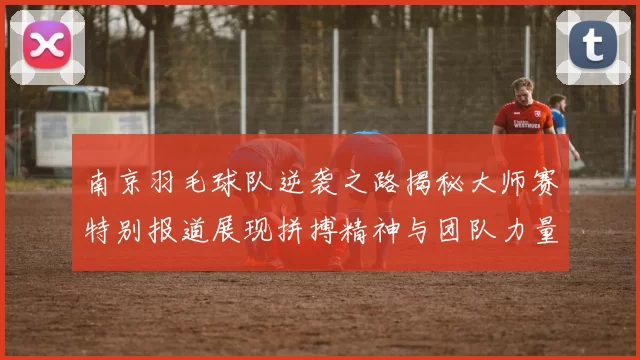 南京羽毛球队逆袭之路揭秘大师赛特别报道展现拼搏精神与团队力量