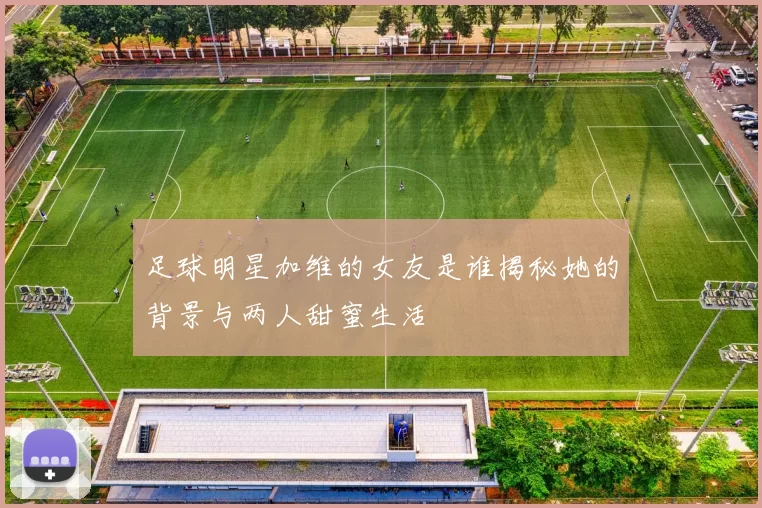 足球明星加维的女友是谁揭秘她的背景与两人甜蜜生活
