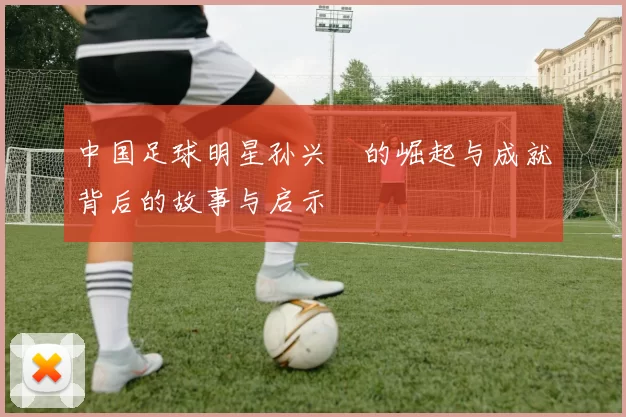 中国足球明星孙兴慜的崛起与成就背后的故事与启示