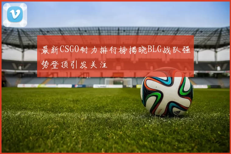 最新CSGO耐力排行榜揭晓BLG战队强势登顶引发关注