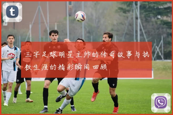 三字足球明星主帅的传奇故事与执教生涯的精彩瞬间回顾