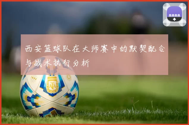西安篮球队在大师赛中的默契配合与战术执行分析