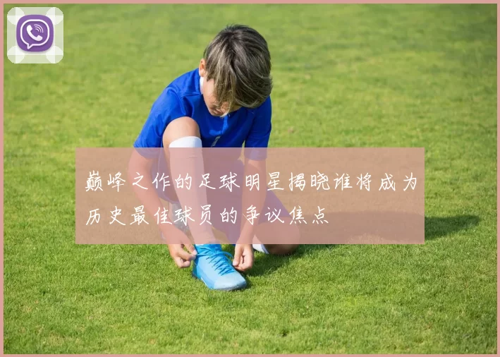 巅峰之作的足球明星揭晓谁将成为历史最佳球员的争议焦点