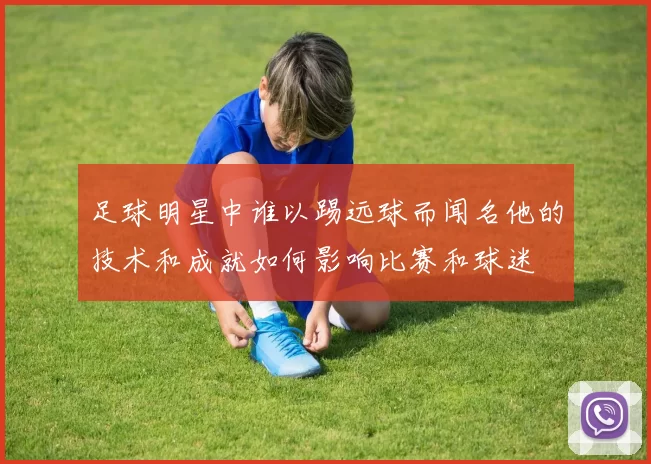 足球明星中谁以踢远球而闻名他的技术和成就如何影响比赛和球迷