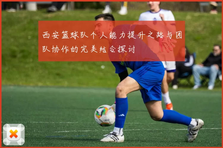 西安篮球队个人能力提升之路与团队协作的完美结合探讨