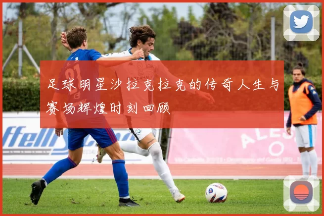足球明星沙拉克拉克的传奇人生与赛场辉煌时刻回顾