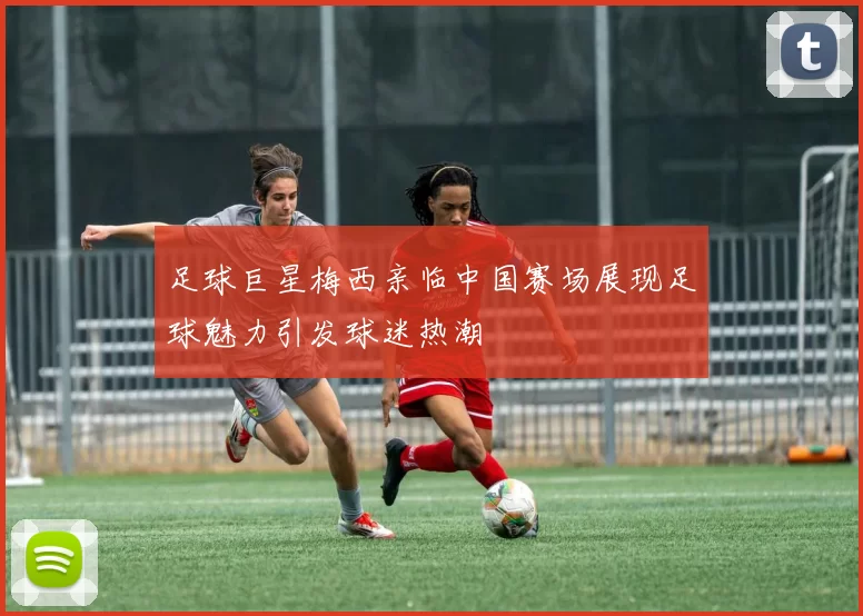 足球巨星梅西亲临中国赛场展现足球魅力引发球迷热潮