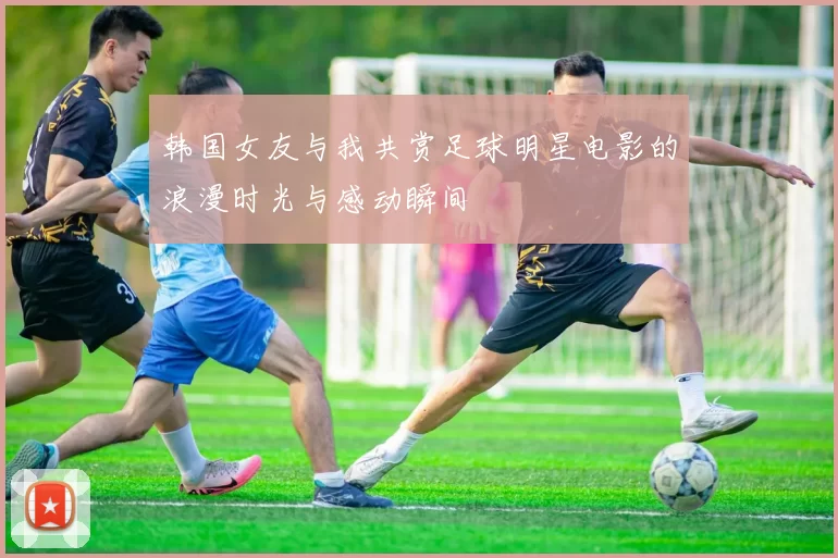 韩国女友与我共赏足球明星电影的浪漫时光与感动瞬间