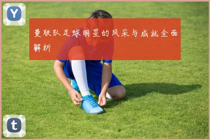 曼联队足球明星的风采与成就全面解析