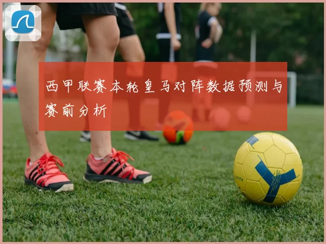 西甲联赛本轮皇马对阵数据预测与赛前分析