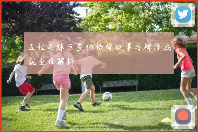 五位足球巨星的传奇故事与辉煌成就全面解析