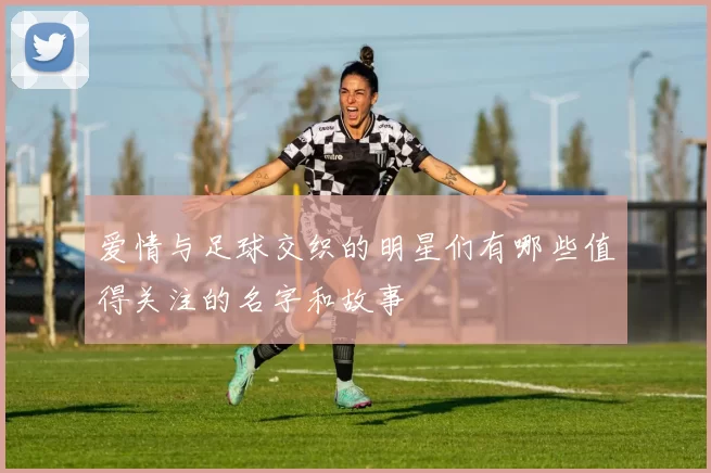 爱情与足球交织的明星们有哪些值得关注的名字和故事