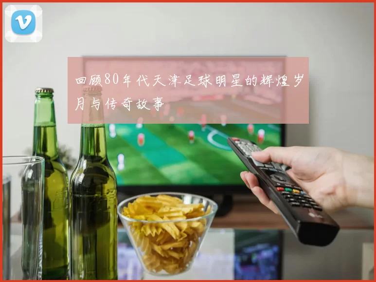 回顾80年代天津足球明星的辉煌岁月与传奇故事