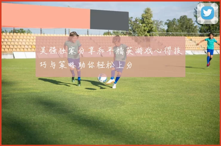 吴强独家分享和平精英游戏心得技巧与策略助你轻松上分