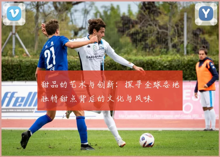 甜品的艺术与创新：探寻全球各地独特甜点背后的文化与风味