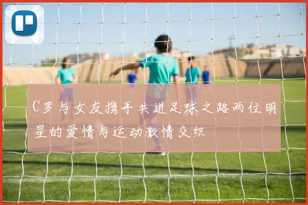 C罗与女友携手共进足球之路两位明星的爱情与运动激情交织