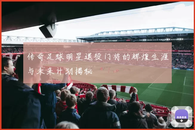 传奇足球明星退役门将的辉煌生涯与未来计划揭秘