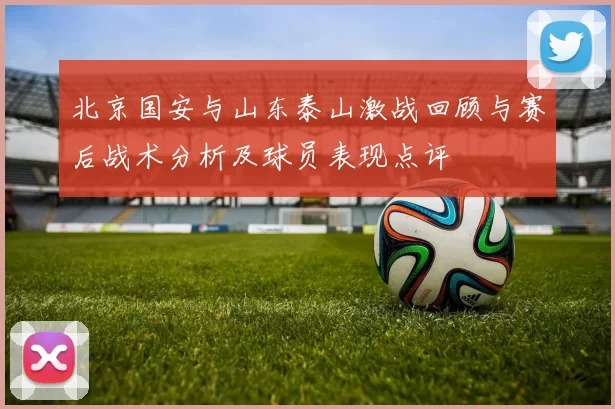 北京国安与山东泰山激战回顾与赛后战术分析及球员表现点评