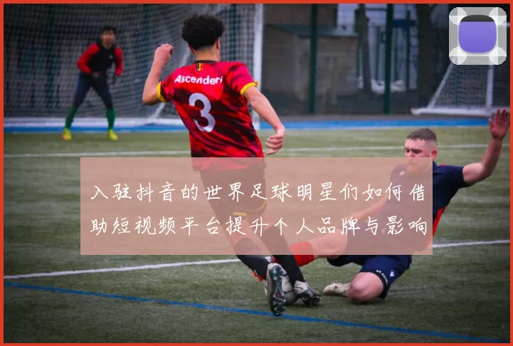 入驻抖音的世界足球明星们如何借助短视频平台提升个人品牌与影响力