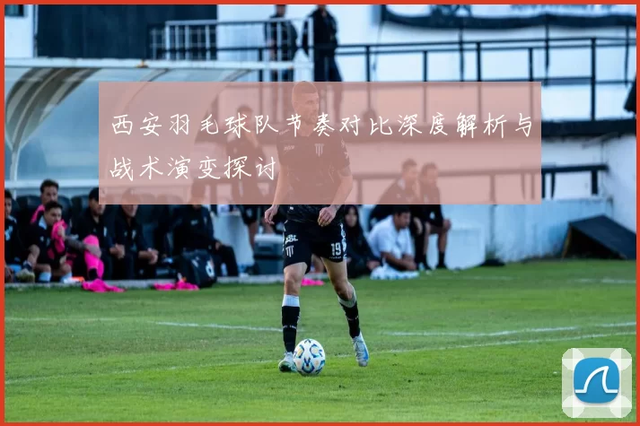 西安羽毛球队节奏对比深度解析与战术演变探讨