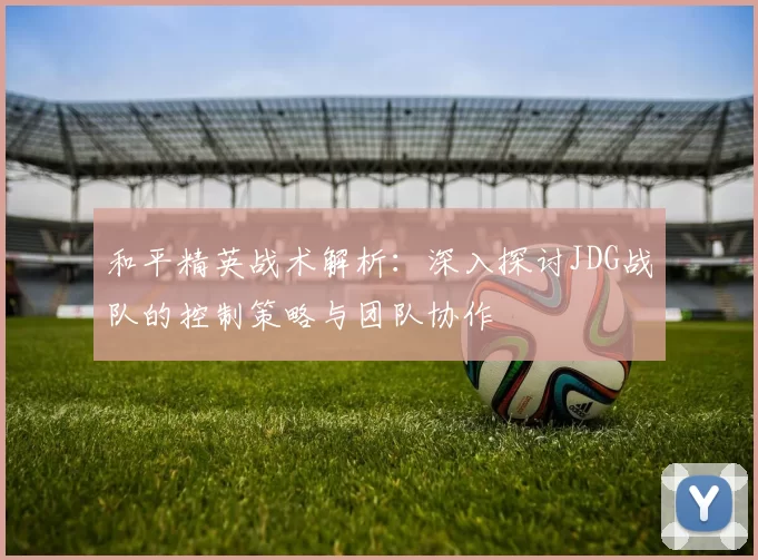 和平精英战术解析：深入探讨JDG战队的控制策略与团队协作