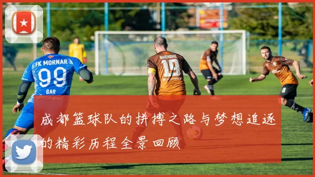 成都篮球队的拼搏之路与梦想追逐的精彩历程全景回顾
