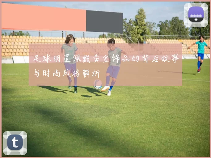 足球明星佩戴黄金饰品的背后故事与时尚风格解析