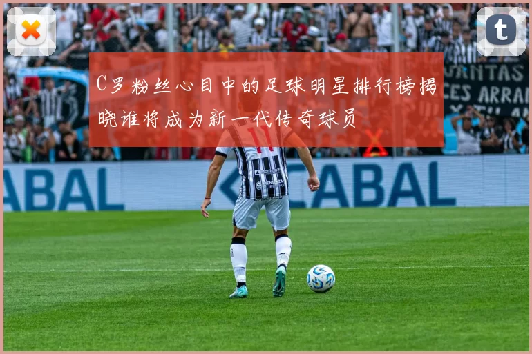 C罗粉丝心目中的足球明星排行榜揭晓谁将成为新一代传奇球员