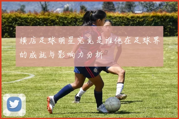 横店足球明星究竟是谁他在足球界的成就与影响力分析