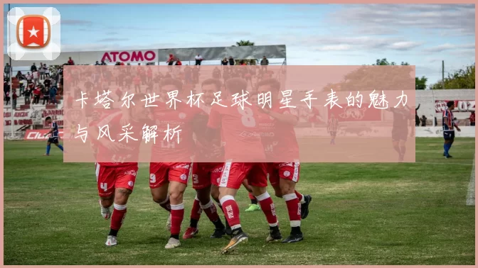 卡塔尔世界杯足球明星手表的魅力与风采解析