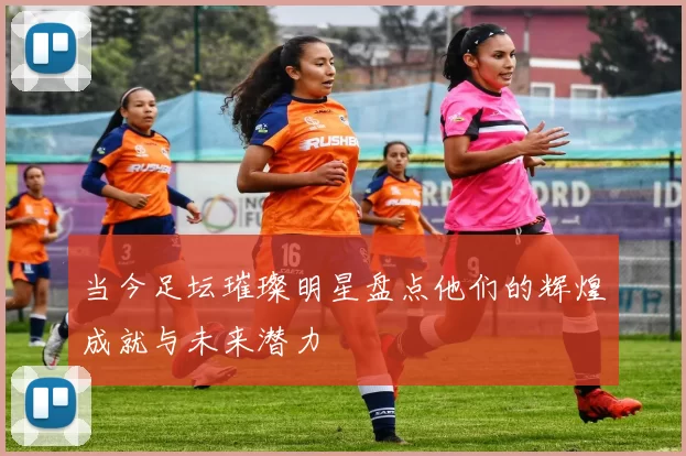当今足坛璀璨明星盘点他们的辉煌成就与未来潜力