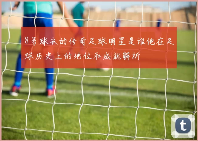 8号球衣的传奇足球明星是谁他在足球历史上的地位和成就解析