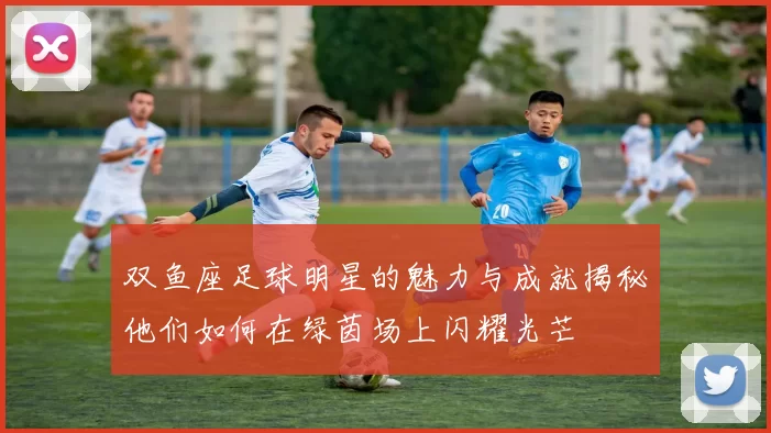 双鱼座足球明星的魅力与成就揭秘他们如何在绿茵场上闪耀光芒