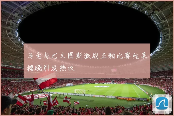 马竞与尤文图斯激战正酣比赛结果揭晓引发热议
