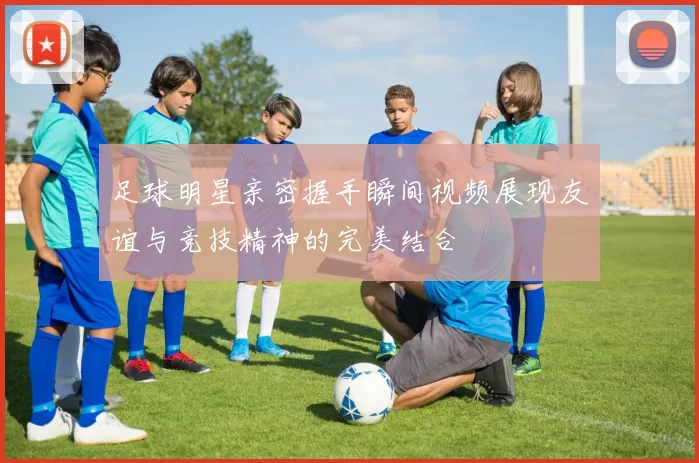 足球明星亲密握手瞬间视频展现友谊与竞技精神的完美结合