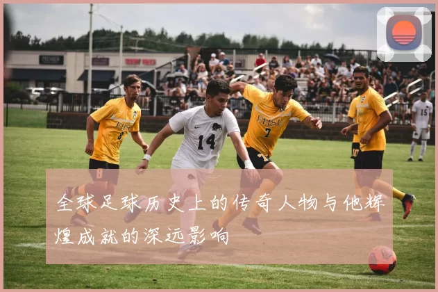 全球足球历史上的传奇人物与他辉煌成就的深远影响