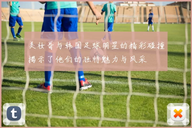 美妆哥与韩国足球明星的精彩碰撞揭示了他们的独特魅力与风采