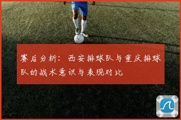 赛后分析：西安排球队与重庆排球队的战术意识与表现对比