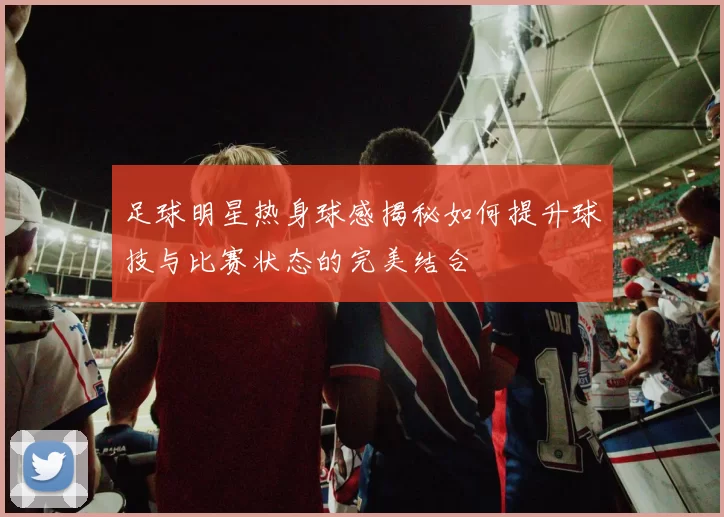 足球明星热身球感揭秘如何提升球技与比赛状态的完美结合