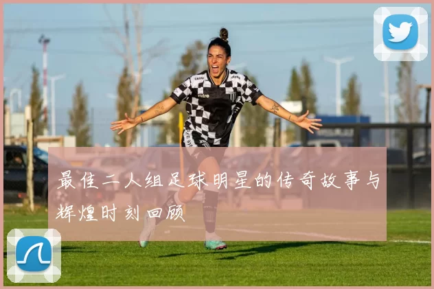 最佳二人组足球明星的传奇故事与辉煌时刻回顾