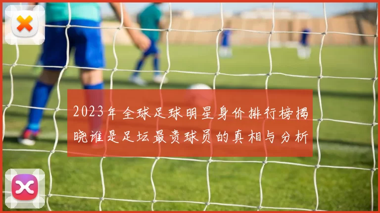 2023年全球足球明星身价排行榜揭晓谁是足坛最贵球员的真相与分析